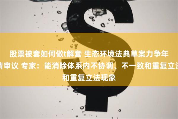 股票被套如何做t解套 生态环境法典草案力争年内提请审议 专家：能消除体系内不协调、不一致和重复立法现象