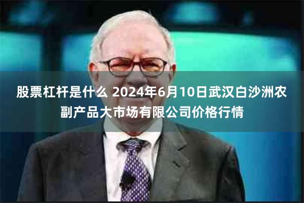 股票杠杆是什么 2024年6月10日武汉白沙洲农副产品大市场有限公司价格行情