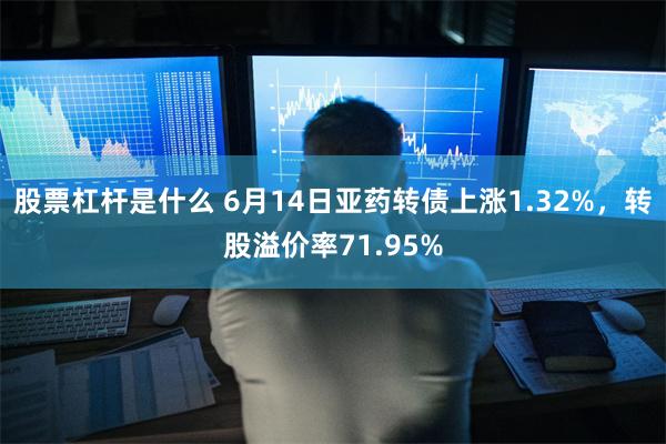 股票杠杆是什么 6月14日亚药转债上涨1.32%，转股溢价率71.95%