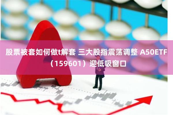 股票被套如何做t解套 三大股指震荡调整 A50ETF（159601）迎低吸窗口