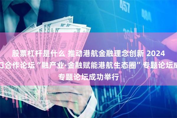 股票杠杆是什么 推动港航金融理念创新 2024海丝港口合作论坛“融产业·金融赋能港航生态圈”专题论坛成功举行