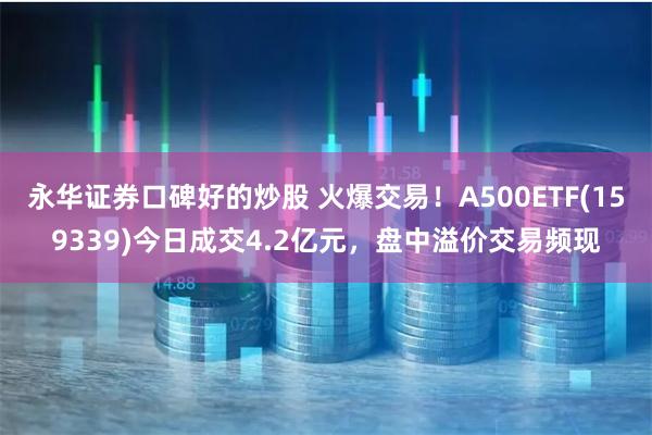 永华证券口碑好的炒股 火爆交易！A500ETF(159339)今日成交4.2亿元，盘中溢价交易频现