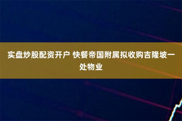 实盘炒股配资开户 快餐帝国附属拟收购吉隆坡一处物业