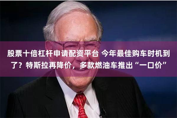 股票十倍杠杆申请配资平台 今年最佳购车时机到了？特斯拉再降价，多款燃油车推出“一口价”