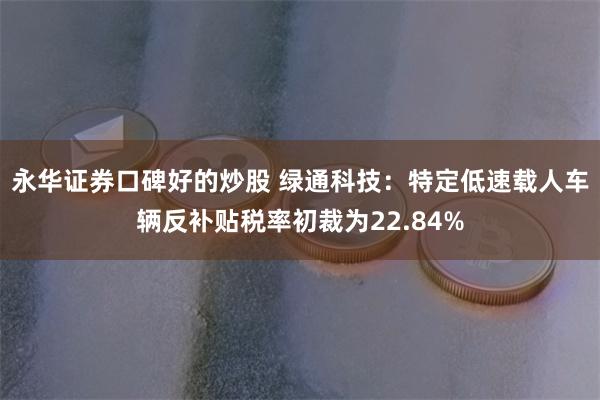 永华证券口碑好的炒股 绿通科技：特定低速载人车辆反补贴税率初裁为22.84%