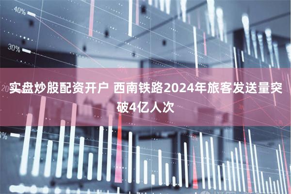 实盘炒股配资开户 西南铁路2024年旅客发送量突破4亿人次