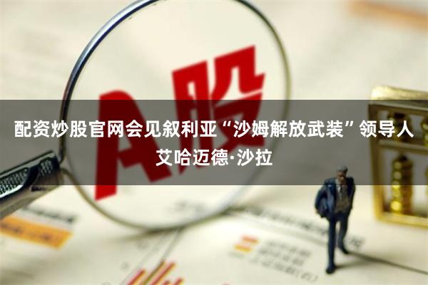 配资炒股官网会见叙利亚“沙姆解放武装”领导人艾哈迈德·沙拉