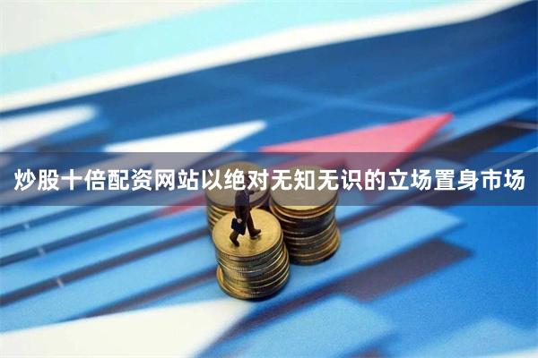 炒股十倍配资网站以绝对无知无识的立场置身市场