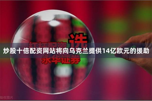 炒股十倍配资网站将向乌克兰提供14亿欧元的援助