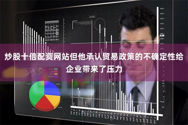 炒股十倍配资网站但他承认贸易政策的不确定性给企业带来了压力