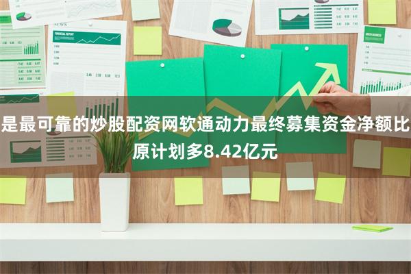 是最可靠的炒股配资网软通动力最终募集资金净额比原计划多8.42亿元