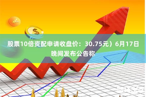 股票10倍资配申请收盘价：30.75元）6月17日晚间发布公告称