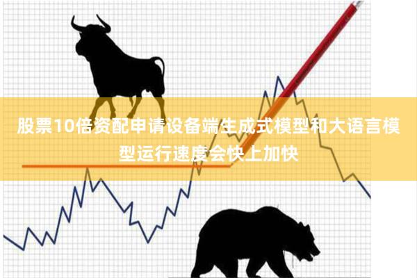 股票10倍资配申请设备端生成式模型和大语言模型运行速度会快上加快