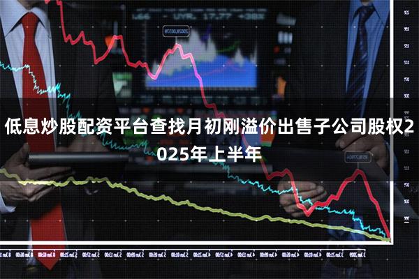 低息炒股配资平台查找月初刚溢价出售子公司股权2025年上半年