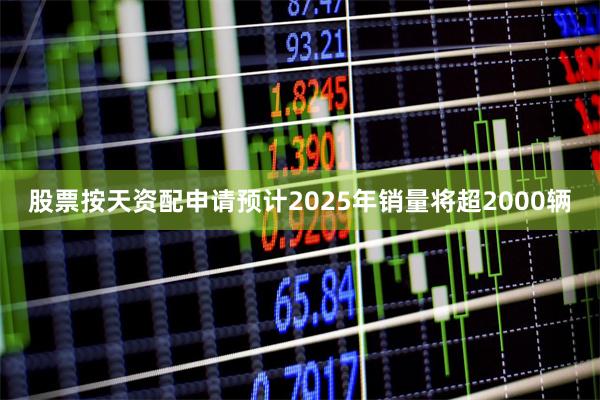 股票按天资配申请预计2025年销量将超2000辆